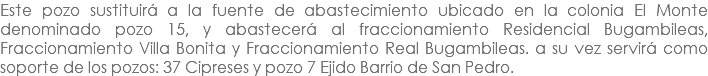 Este pozo sustituirá a la fuente de abastecimiento ubicado en la colonia El Monte denominado pozo 15, y abastecerá al fraccionamiento Residencial Bugambileas, Fraccionamiento Villa Bonita y Fraccionamiento Real Bugambileas. a su vez servirá como soporte de los pozos: 37 Cipreses y pozo 7 Ejido Barrio de San Pedro.