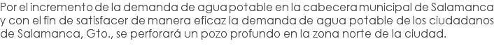 Por el incremento de la demanda de agua potable en la cabecera municipal de Salamanca y con el fin de satisfacer de manera eficaz la demanda de agua potable de los ciudadanos de Salamanca, Gto., se perforará un pozo profundo en la zona norte de la ciudad.